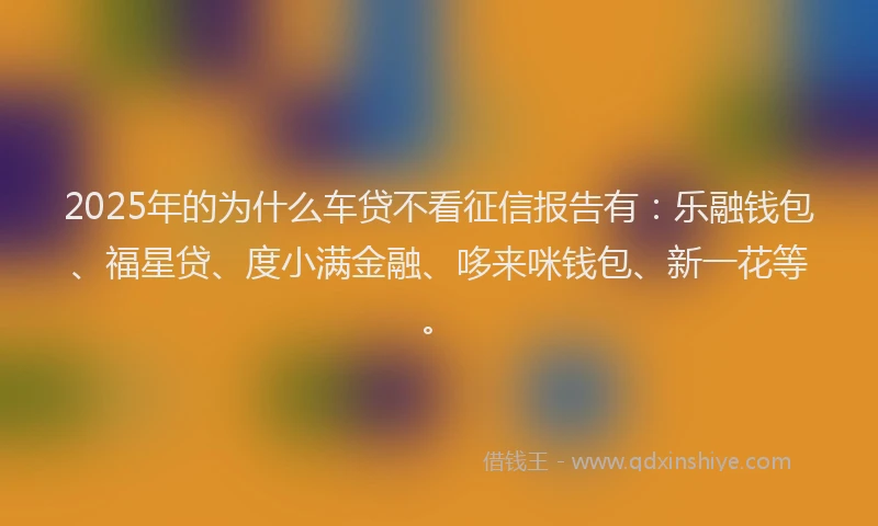 2025年的为什么车贷不看征信报告有：乐融钱包、福星贷、度小满金融、哆来咪钱包、新一花等。