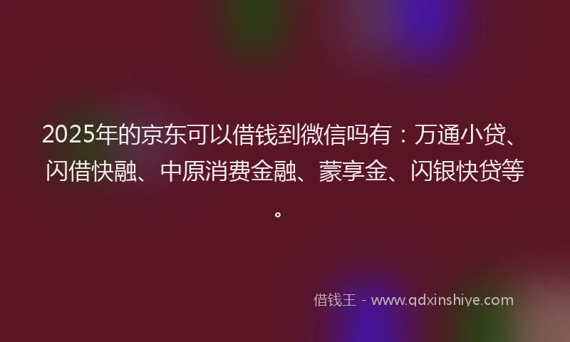 2025年的京东可以借钱到微信吗有：万通小贷、闪借快融、中原消费金融、蒙享金、闪银快贷等。