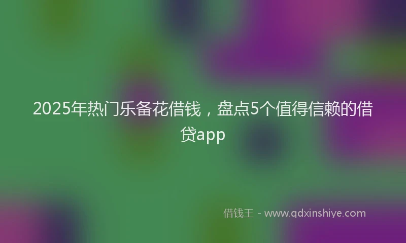 2025年热门乐备花借钱，盘点5个值得信赖的借贷app