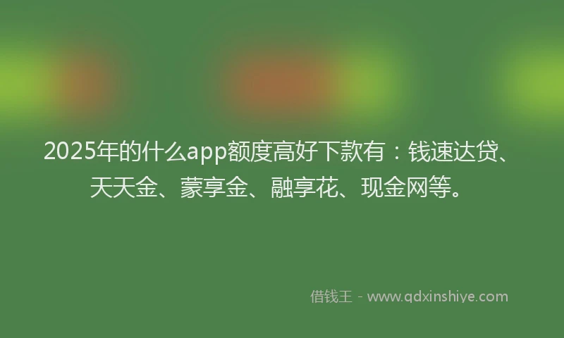 2025年的什么app额度高好下款有：钱速达贷、天天金、蒙享金、融享花、现金网等。