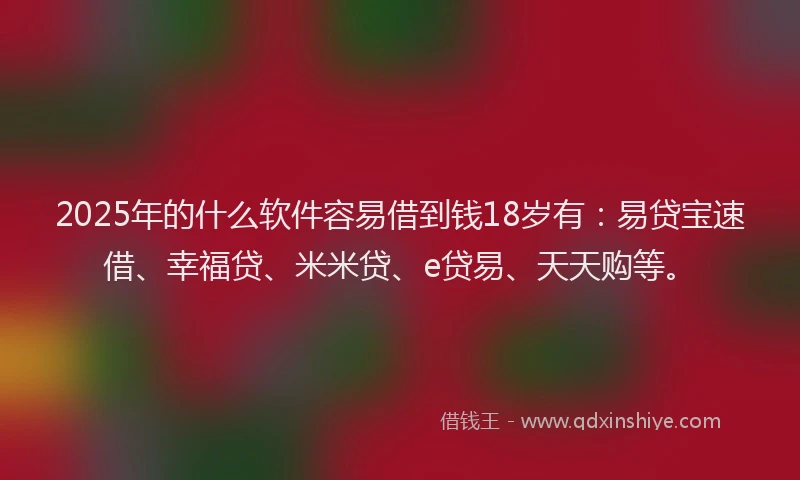 2025年的什么软件容易借到钱18岁有：易贷宝速借、幸福贷、米米贷、e贷易、天天购等。