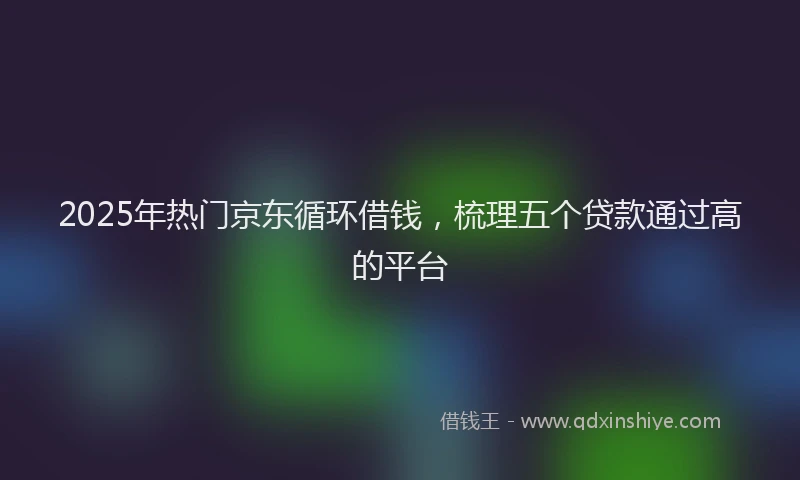 2025年热门京东循环借钱，梳理五个贷款通过高的平台