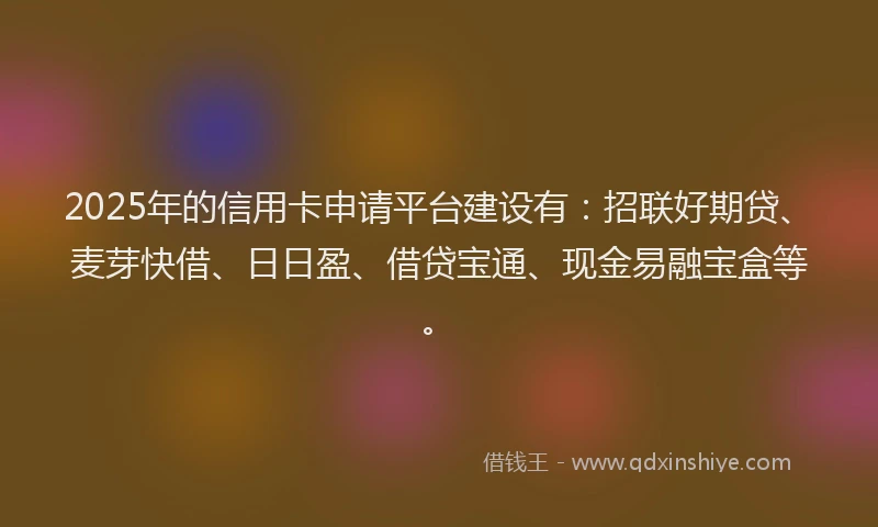 2025年的信用卡申请平台建设有：招联好期贷、麦芽快借、日日盈、借贷宝通、现金易融宝盒等。