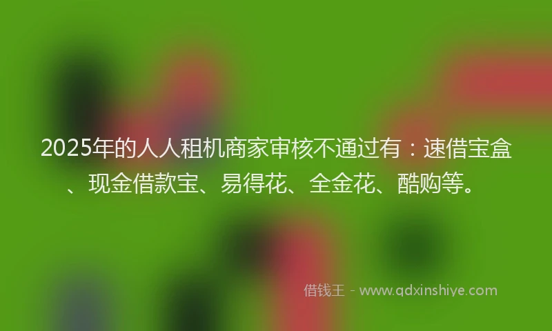 2025年的人人租机商家审核不通过有：速借宝盒、现金借款宝、易得花、全金花、酷购等。