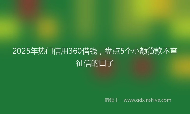 2025年热门信用360借钱，盘点5个小额贷款不查征信的口子