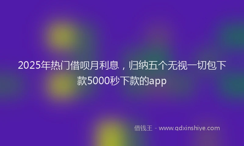 2025年热门借呗月利息，归纳五个无视一切包下款5000秒下款的app