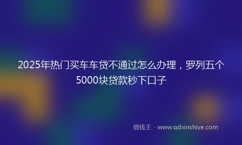 2025年热门买车车贷不通过怎么办理，罗列五个5000块贷款秒下口子