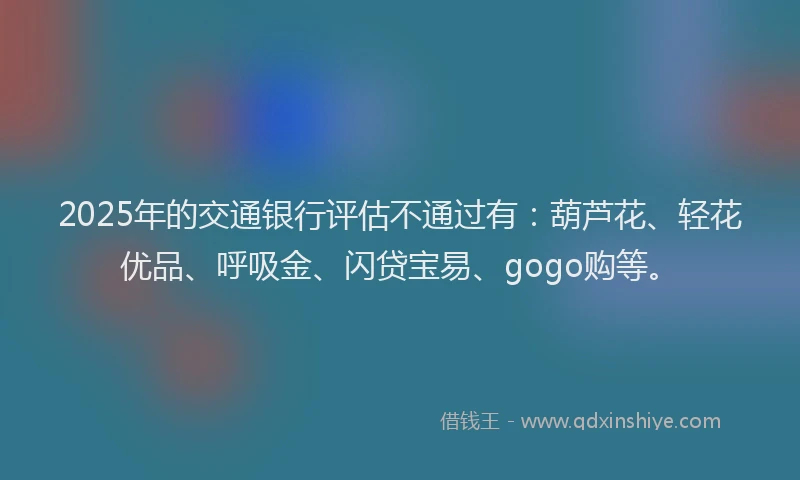 2025年的交通银行评估不通过有：葫芦花、轻花优品、呼吸金、闪贷宝易、gogo购等。