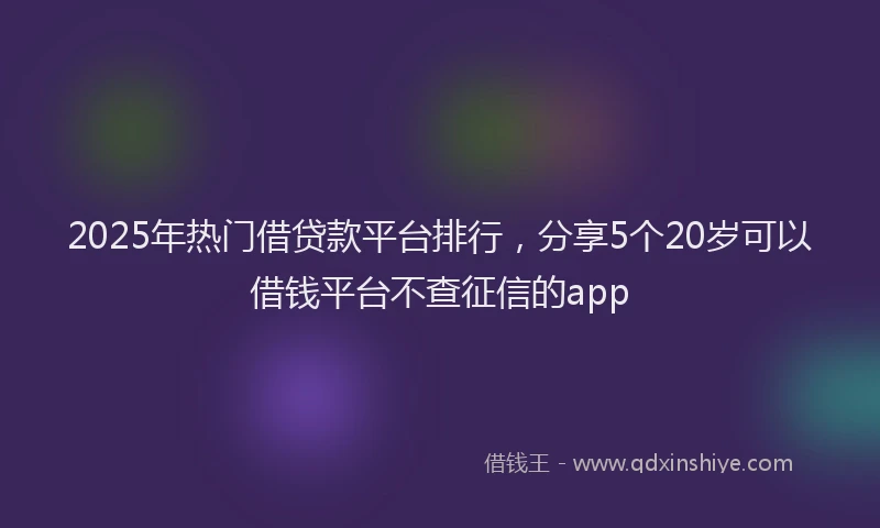 2025年热门借贷款平台排行，分享5个20岁可以借钱平台不查征信的app
