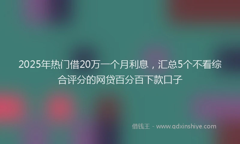 2025年热门借20万一个月利息，汇总5个不看综合评分的网贷百分百下款口子