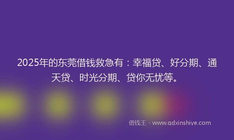 2025年的东莞借钱救急有：幸福贷、好分期、通天贷、时光分期、贷你无忧等。