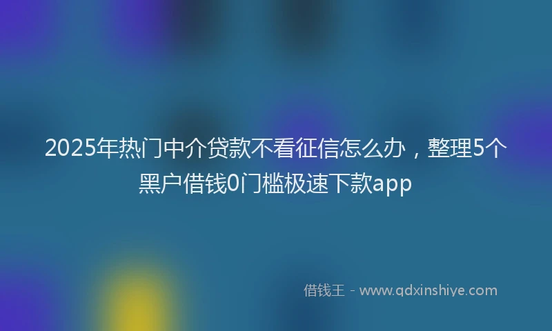 2025年热门中介贷款不看征信怎么办，整理5个黑户借钱0门槛极速下款app
