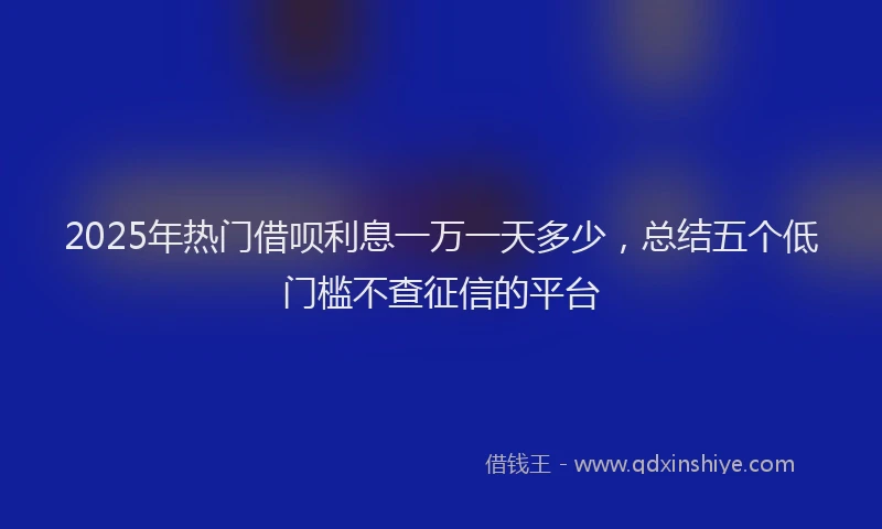 2025年热门借呗利息一万一天多少，总结五个低门槛不查征信的平台