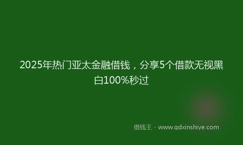 2025年热门亚太金融借钱，分享5个借款无视黑白100%秒过