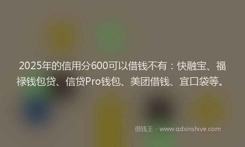 2025年的信用分600可以借钱不有：快融宝、福禄钱包贷、信贷Pro钱包、美团借钱、宜口袋等。