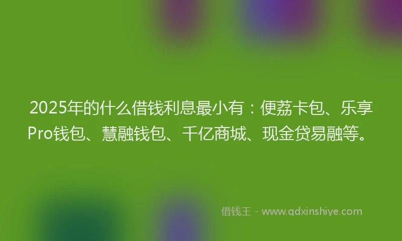 2025年的什么借钱利息最小有：便荔卡包、乐享Pro钱包、慧融钱包、千亿商城、现金贷易融等。