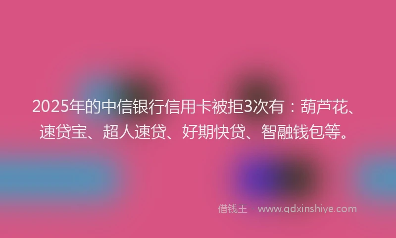 2025年的中信银行信用卡被拒3次有：葫芦花、速贷宝、超人速贷、好期快贷、智融钱包等。