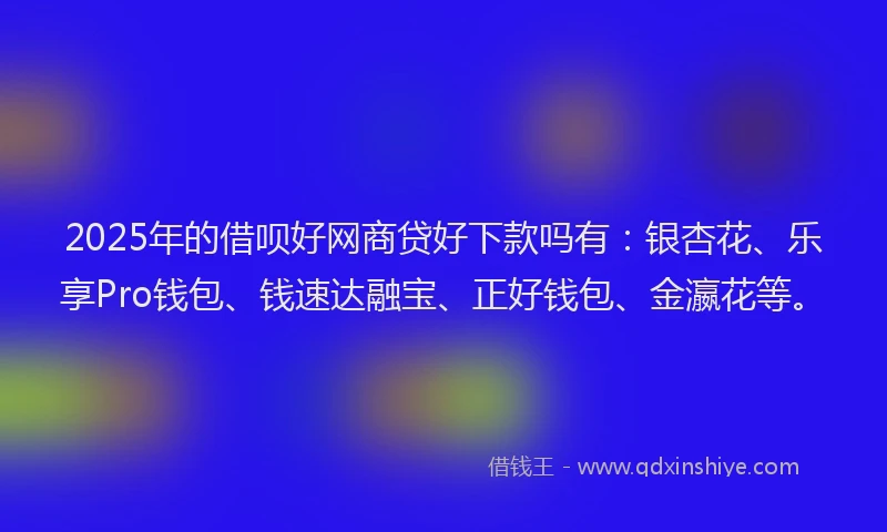 2025年的借呗好网商贷好下款吗有：银杏花、乐享Pro钱包、钱速达融宝、正好钱包、金瀛花等。