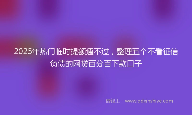 2025年热门临时提额通不过，整理五个不看征信负债的网贷百分百下款口子