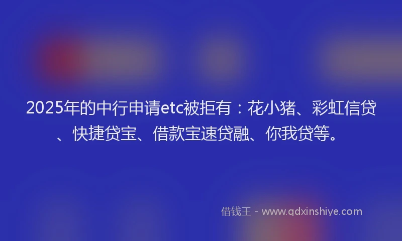 2025年的中行申请etc被拒有：花小猪、彩虹信贷、快捷贷宝、借款宝速贷融、你我贷等。
