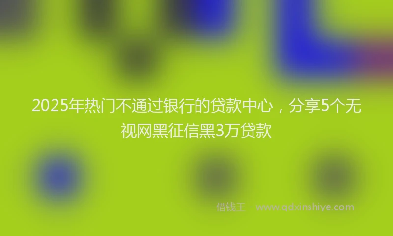 2025年热门不通过银行的贷款中心，分享5个无视网黑征信黑3万贷款