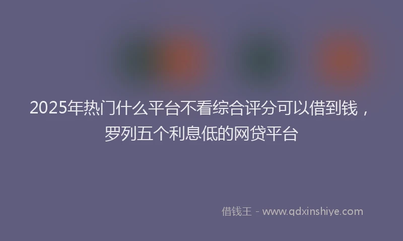 2025年热门什么平台不看综合评分可以借到钱，罗列五个利息低的网贷平台