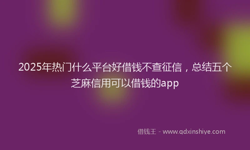 2025年热门什么平台好借钱不查征信，总结五个芝麻信用可以借钱的app