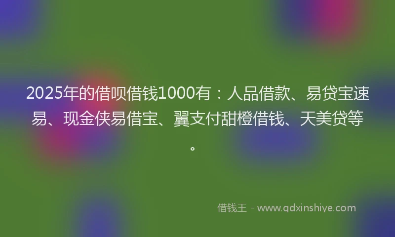 2025年的借呗借钱1000有：人品借款、易贷宝速易、现金侠易借宝、翼支付甜橙借钱、天美贷等。
