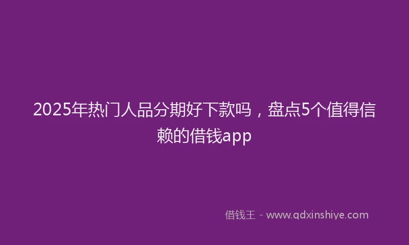 2025年热门人品分期好下款吗，盘点5个值得信赖的借钱app