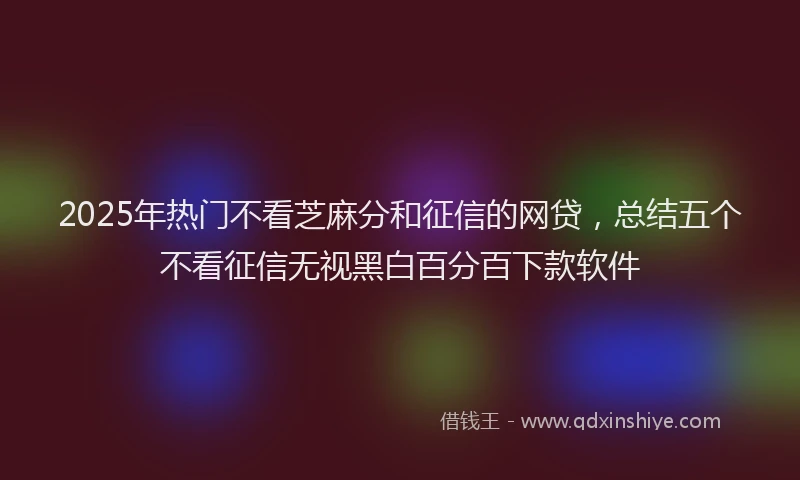 2025年热门不看芝麻分和征信的网贷，总结五个不看征信无视黑白百分百下款软件