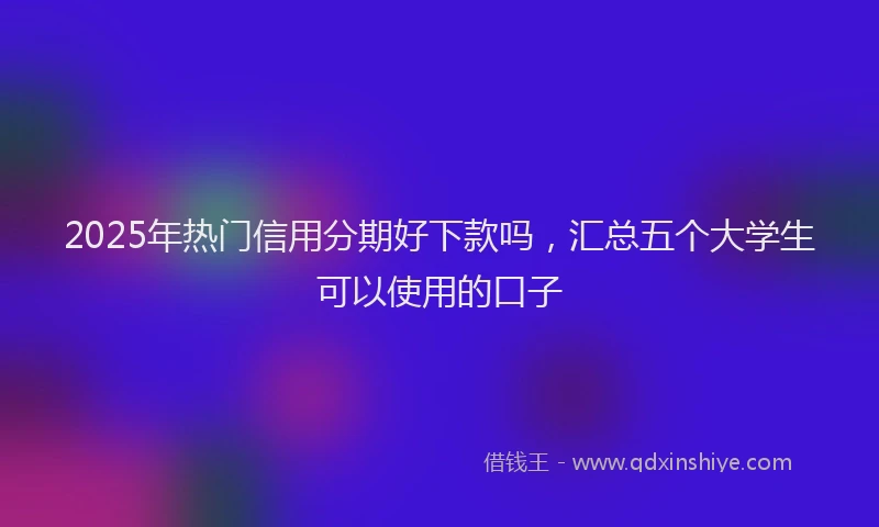 2025年热门信用分期好下款吗，汇总五个大学生可以使用的口子