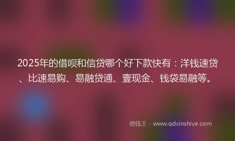 2025年的借呗和信贷哪个好下款快有：洋钱速贷、比速易购、易融贷通、壹现金、钱袋易融等。