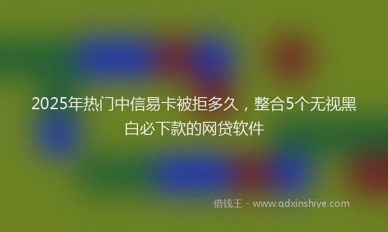 2025年热门中信易卡被拒多久，整合5个无视黑白必下款的网贷软件