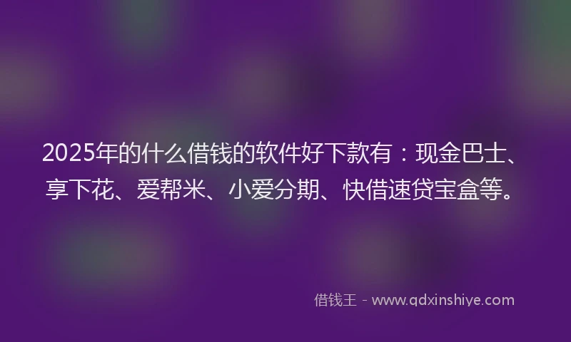 2025年的什么借钱的软件好下款有：现金巴士、享下花、爱帮米、小爱分期、快借速贷宝盒等。