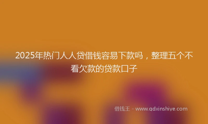 2025年热门人人贷借钱容易下款吗，整理五个不看欠款的贷款口子