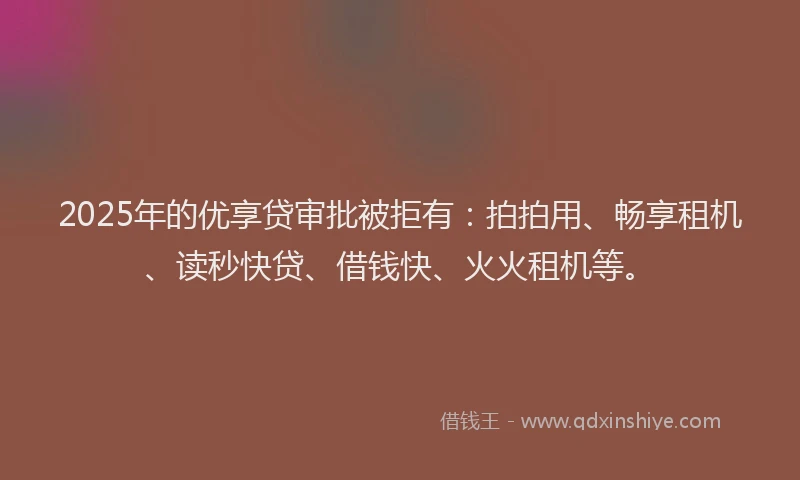 2025年的优享贷审批被拒有：拍拍用、畅享租机、读秒快贷、借钱快、火火租机等。