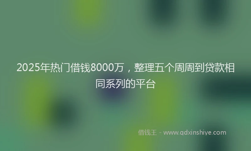 2025年热门借钱8000万，整理五个周周到贷款相同系列的平台