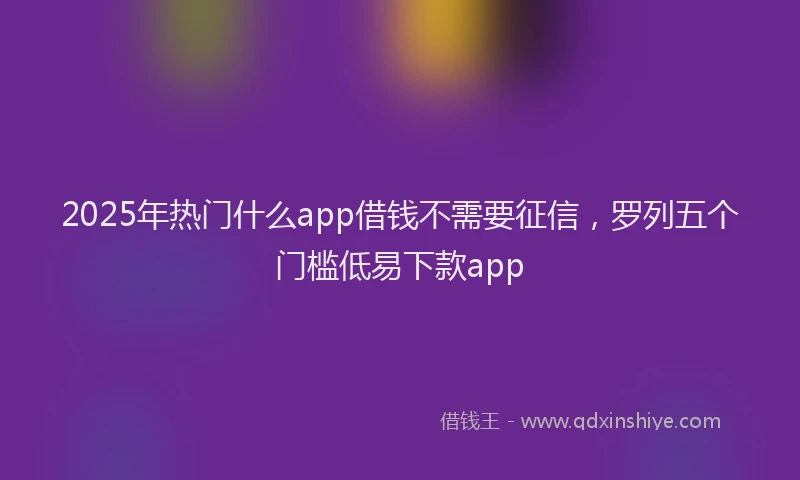 2025年热门什么app借钱不需要征信，罗列五个门槛低易下款app