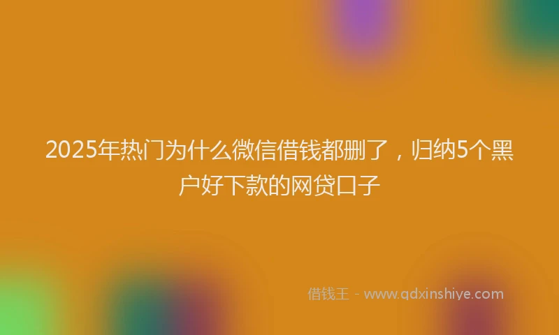 2025年热门为什么微信借钱都删了，归纳5个黑户好下款的网贷口子