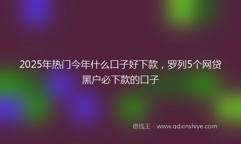 2025年热门今年什么口子好下款，罗列5个网贷黑户必下款的口子