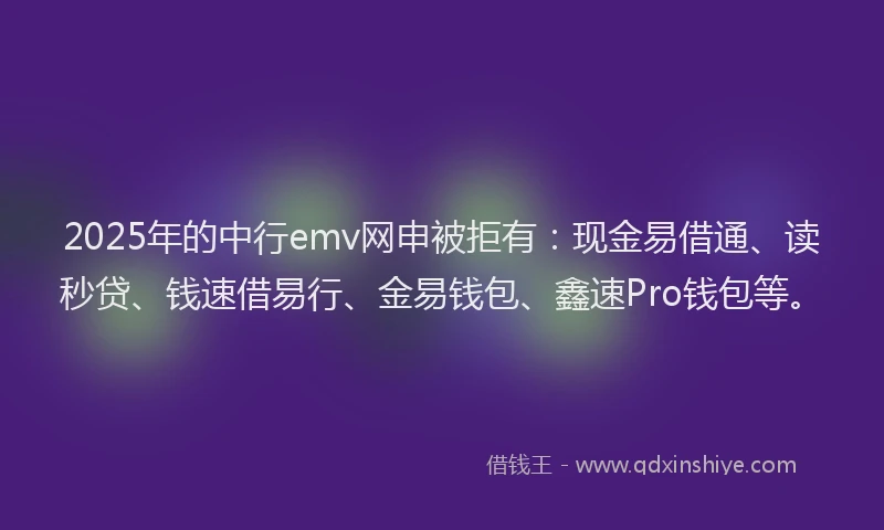 2025年的中行emv网申被拒有:现金易借通、读秒贷、钱速借易行、金易钱包、鑫速Pro钱包等。