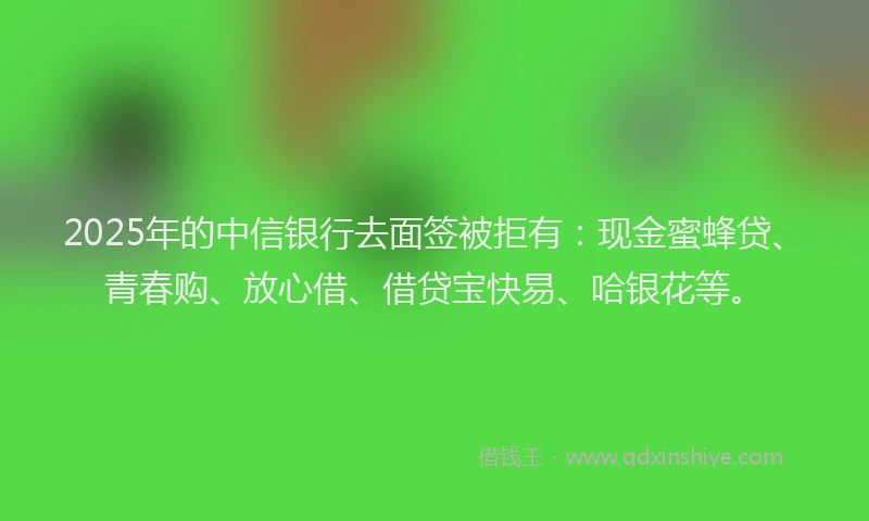 2025年的中信银行去面签被拒有：现金蜜蜂贷、青春购、放心借、借贷宝快易、哈银花等。