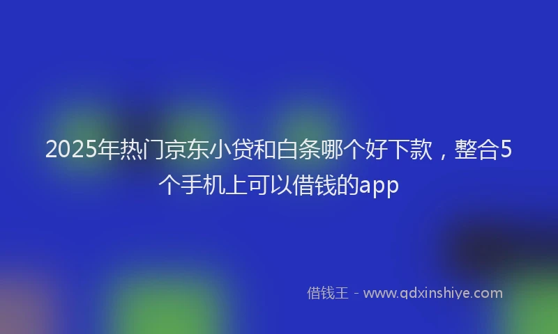 2025年热门京东小贷和白条哪个好下款，整合5个手机上可以借钱的app