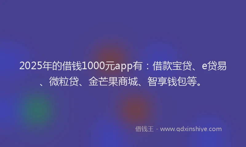2025年的借钱1000元app有：借款宝贷、e贷易、微粒贷、金芒果商城、智享钱包等。
