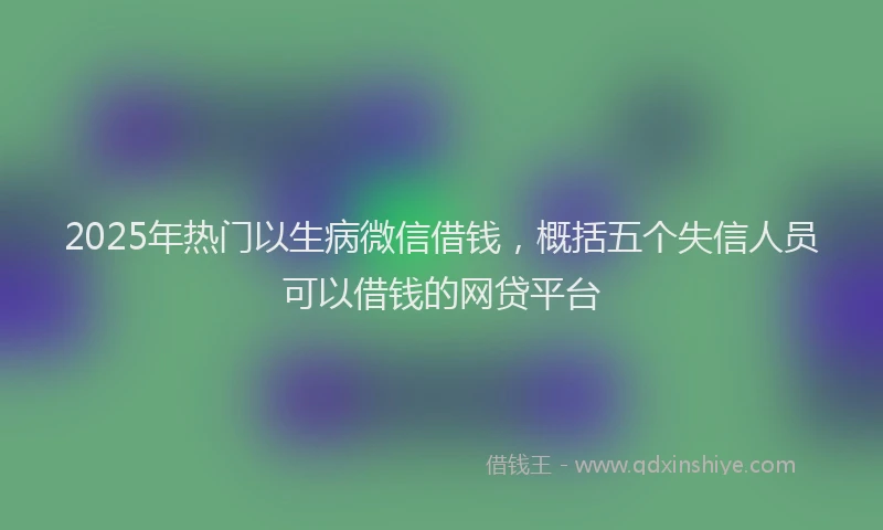 2025年热门以生病微信借钱，概括五个失信人员可以借钱的网贷平台