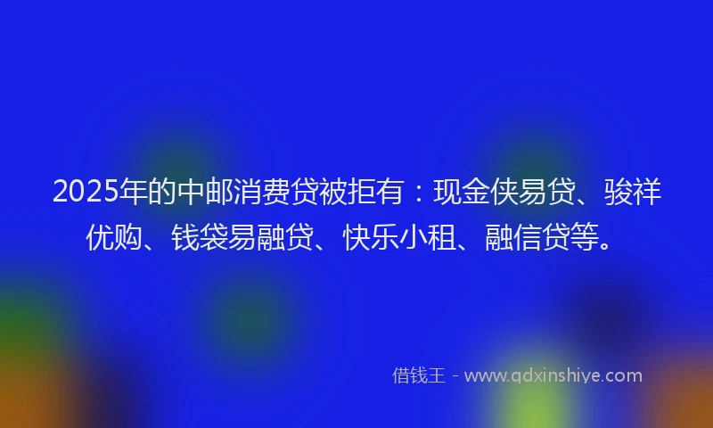 2025年的中邮消费贷被拒有：现金侠易贷、骏祥优购、钱袋易融贷、快乐小租、融信贷等。