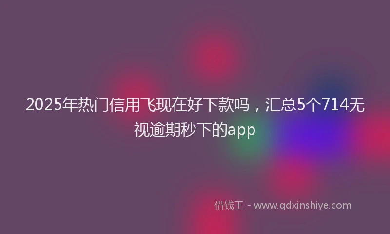 2025年热门信用飞现在好下款吗，汇总5个714无视逾期秒下的app