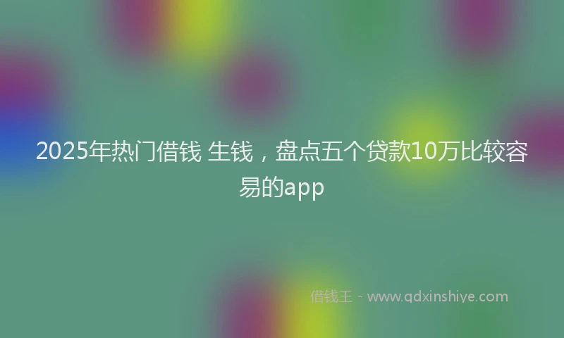 2025年热门借钱 生钱，盘点五个贷款10万比较容易的app
