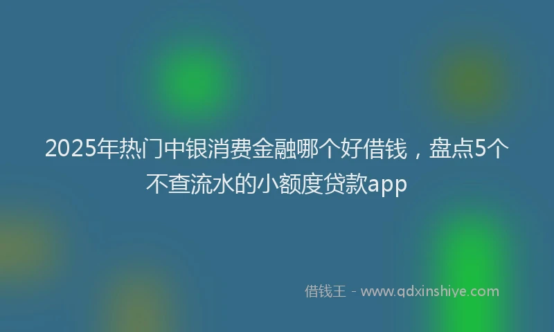 2025年热门中银消费金融哪个好借钱，盘点5个不查流水的小额度贷款app