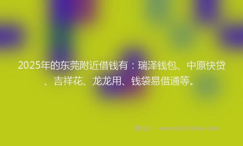 2025年的东莞附近借钱有：瑞泽钱包、中原快贷、吉祥花、龙龙用、钱袋易借通等。